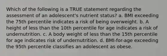 Which of the following is a TRUE statement regarding the assessment of an adolescent's nutrient status? a. BMI exceeding the 75th percentile indicates a risk of being overweight. b. A height of less than the 10th percentile for age indicates a risk of undernutrition. c. A body weight of less than the 15th percentile for age indicates risk of undernutrition. d. BMI-for-age exceeding the 95th percentile classifies an adolescent as obese.