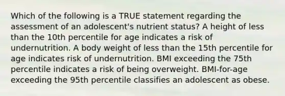 Which of the following is a TRUE statement regarding the assessment of an adolescent's nutrient status? A height of less than the 10th percentile for age indicates a risk of undernutrition. A body weight of less than the 15th percentile for age indicates risk of undernutrition. BMI exceeding the 75th percentile indicates a risk of being overweight. BMI-for-age exceeding the 95th percentile classifies an adolescent as obese.