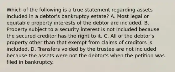 Which of the following is a true statement regarding assets included in a debtor's bankruptcy estate? A. Most legal or equitable property interests of the debtor are included. B. Property subject to a security interest is not included because the secured creditor has the right to it. C. All of the debtor's property other than that exempt from claims of creditors is included. D. Transfers voided by the trustee are not included because the assets were not the debtor's when the petition was filed in bankruptcy.