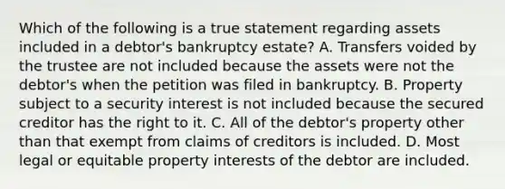 Which of the following is a true statement regarding assets included in a debtor's bankruptcy estate? A. Transfers voided by the trustee are not included because the assets were not the debtor's when the petition was filed in bankruptcy. B. Property subject to a security interest is not included because the secured creditor has the right to it. C. All of the debtor's property other than that exempt from claims of creditors is included. D. Most legal or equitable property interests of the debtor are included.