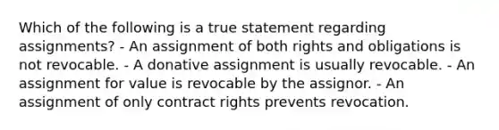 Which of the following is a true statement regarding assignments? - An assignment of both rights and obligations is not revocable. - A donative assignment is usually revocable. - An assignment for value is revocable by the assignor. - An assignment of only contract rights prevents revocation.