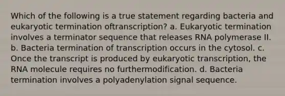 Which of the following is a true statement regarding bacteria and eukaryotic termination oftranscription? a. Eukaryotic termination involves a terminator sequence that releases RNA polymerase II. b. Bacteria termination of transcription occurs in the cytosol. c. Once the transcript is produced by eukaryotic transcription, the RNA molecule requires no furthermodification. d. Bacteria termination involves a polyadenylation signal sequence.