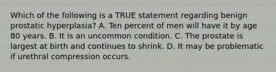 Which of the following is a TRUE statement regarding benign prostatic hyperplasia? A. Ten percent of men will have it by age 80 years. B. It is an uncommon condition. C. The prostate is largest at birth and continues to shrink. D. It may be problematic if urethral compression occurs.