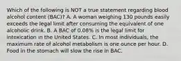 Which of the following is NOT a true statement regarding blood alcohol content (BAC)? A. A woman weighing 130 pounds easily exceeds the legal limit after consuming the equivalent of one alcoholic drink. B. A BAC of 0.08% is the legal limit for intoxication in the United States. C. In most individuals, the maximum rate of alcohol metabolism is one ounce per hour. D. Food in the stomach will slow the rise in BAC.