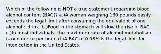 Which of the following is NOT a true statement regarding blood alcohol content (BAC)? a.)A woman weighing 130 pounds easily exceeds the legal limit after consuming the equivalent of one alcoholic drink. b.)Food in the stomach will slow the rise in BAC. c.)In most individuals, the maximum rate of alcohol metabolism is one ounce per hour. d.)A BAC of 0.08% is the legal limit for intoxication in the United States.