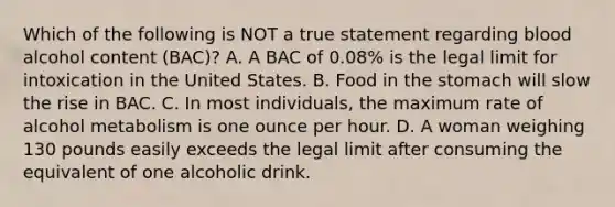 Which of the following is NOT a true statement regarding blood alcohol content (BAC)? A. A BAC of 0.08% is the legal limit for intoxication in the United States. B. Food in the stomach will slow the rise in BAC. C. In most individuals, the maximum rate of alcohol metabolism is one ounce per hour. D. A woman weighing 130 pounds easily exceeds the legal limit after consuming the equivalent of one alcoholic drink.