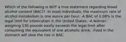 Which of the following is NOT a true statement regarding blood alcohol content (BAC)? -In most individuals, the maximum rate of alcohol metabolism is one ounce per hour. -A BAC of 0.08% is the legal limit for intoxication in the United States. -A woman weighing 130 pounds easily exceeds the legal limit after consuming the equivalent of one alcoholic drink. -Food in the stomach will slow the rise in BAC.