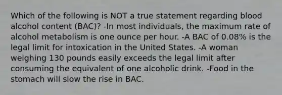 Which of the following is NOT a true statement regarding blood alcohol content (BAC)? -In most individuals, the maximum rate of alcohol metabolism is one ounce per hour. -A BAC of 0.08% is the legal limit for intoxication in the United States. -A woman weighing 130 pounds easily exceeds the legal limit after consuming the equivalent of one alcoholic drink. -Food in the stomach will slow the rise in BAC.