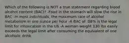 Which of the following is NOT a true statement regarding blood alcohol content (BAC)? -Food in the stomach will slow the rise in BAC -In most individuals, the maximum rate of alcohol metabolism in one ounce per hour -A BAC of .08% is the legal limit for intoxication in the US -A woman weight 130 lbs easily exceeds the legal limit after consuming the equivalent of one alcoholic drink