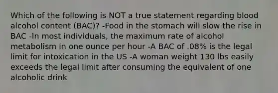 Which of the following is NOT a true statement regarding blood alcohol content (BAC)? -Food in <a href='https://www.questionai.com/knowledge/kLccSGjkt8-the-stomach' class='anchor-knowledge'>the stomach</a> will slow the rise in BAC -In most individuals, the maximum rate of alcohol metabolism in one ounce per hour -A BAC of .08% is the legal limit for intoxication in the US -A woman weight 130 lbs easily exceeds the legal limit after consuming the equivalent of one alcoholic drink