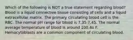 Which of the following is NOT a true statement regarding blood? Blood is a liquid connective tissue consisting of cells and a liquid extracellular matrix. The primary circulating blood cell is the RBC. The normal pH range for blood is 7.35-7.45. The normal average temperature of blood is around 100.4o F. Hemocytoblasts are a common component of circulating blood.