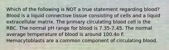 Which of the following is NOT a true statement regarding blood? Blood is a liquid connective tissue consisting of cells and a liquid extracellular matrix. The primary circulating blood cell is the RBC. The normal pH range for blood is 7.35-7.45. The normal average temperature of blood is around 100.4o F. Hemocytoblasts are a common component of circulating blood.