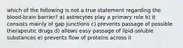 which of the following is not a true statement regarding the blood-brain barrier? a) astrocytes play a primary role b) it consists mainly of gap junctions c) prevents passage of possible therapeutic drugs d) allows easy passage of lipid-soluble substances e) prevents flow of proteins across it