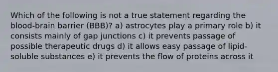 Which of the following is not a true statement regarding the blood-brain barrier (BBB)? a) astrocytes play a primary role b) it consists mainly of gap junctions c) it prevents passage of possible therapeutic drugs d) it allows easy passage of lipid-soluble substances e) it prevents the flow of proteins across it