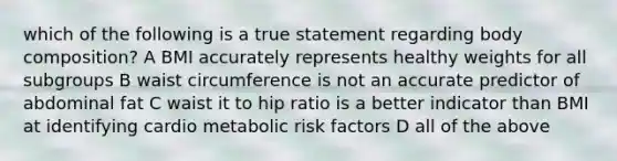 which of the following is a true statement regarding body composition? A BMI accurately represents healthy weights for all subgroups B waist circumference is not an accurate predictor of abdominal fat C waist it to hip ratio is a better indicator than BMI at identifying cardio metabolic risk factors D all of the above