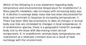 Which of the following is a true statement regarding body temperature and environmental temperature for endotherms? A. Mass-specific metabolic rate increases with increasing body size. B. A decline in average body mass size has been documented for birds and mammals in response to increasing temperatures. C. There has been little documentation to date of changes in animal body size that are correlated to changes in local temperature. D. In endothermic species, there is a geographic trend for average body size to decrease with decreasing mean annual temperature. E. In endothermic animals body temperatures are maintained at a relatively constant level as a result of heat exchange with the environment.