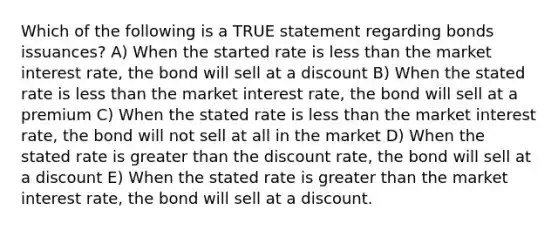 Which of the following is a TRUE statement regarding bonds issuances? A) When the started rate is less than the market interest rate, the bond will sell at a discount B) When the stated rate is less than the market interest rate, the bond will sell at a premium C) When the stated rate is less than the market interest rate, the bond will not sell at all in the market D) When the stated rate is greater than the discount rate, the bond will sell at a discount E) When the stated rate is greater than the market interest rate, the bond will sell at a discount.