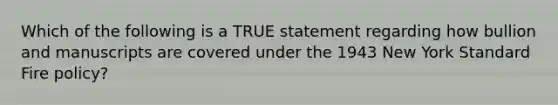 Which of the following is a TRUE statement regarding how bullion and manuscripts are covered under the 1943 New York Standard Fire policy?