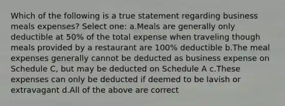 Which of the following is a true statement regarding business meals expenses? Select one: a.Meals are generally only deductible at 50% of the total expense when traveling though meals provided by a restaurant are 100% deductible b.The meal expenses generally cannot be deducted as business expense on Schedule C, but may be deducted on Schedule A c.These expenses can only be deducted if deemed to be lavish or extravagant d.All of the above are correct