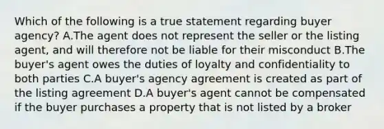 Which of the following is a true statement regarding buyer agency? A.The agent does not represent the seller or the listing agent, and will therefore not be liable for their misconduct B.The buyer's agent owes the duties of loyalty and confidentiality to both parties C.A buyer's agency agreement is created as part of the listing agreement D.A buyer's agent cannot be compensated if the buyer purchases a property that is not listed by a broker