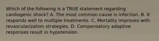 Which of the following is a TRUE statement regarding cardiogenic shock? A. The most common cause is infection. B. It responds well to multiple treatments. C. Mortality improves with revascularization strategies. D. Compensatory adaptive responses result in hypotension.