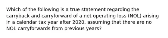 Which of the following is a true statement regarding the carryback and carryforward of a net operating loss (NOL) arising in a calendar tax year after 2020, assuming that there are no NOL carryforwards from previous years?