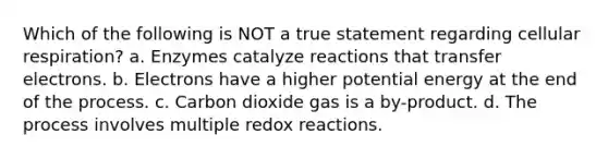 Which of the following is NOT a true statement regarding cellular respiration? a. Enzymes catalyze reactions that transfer electrons. b. Electrons have a higher potential energy at the end of the process. c. Carbon dioxide gas is a by-product. d. The process involves multiple redox reactions.