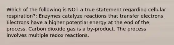 Which of the following is NOT a true statement regarding cellular respiration?: Enzymes catalyze reactions that transfer electrons. Electrons have a higher potential energy at the end of the process. Carbon dioxide gas is a by-product. The process involves multiple redox reactions.