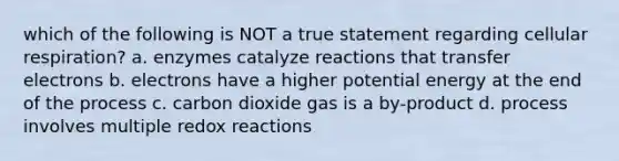 which of the following is NOT a true statement regarding <a href='https://www.questionai.com/knowledge/k1IqNYBAJw-cellular-respiration' class='anchor-knowledge'>cellular respiration</a>? a. enzymes catalyze reactions that transfer electrons b. electrons have a higher potential energy at the end of the process c. carbon dioxide gas is a by-product d. process involves multiple redox reactions