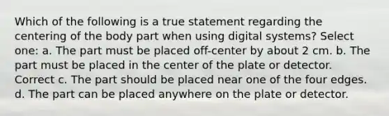 Which of the following is a true statement regarding the centering of the body part when using digital systems? Select one: a. The part must be placed off-center by about 2 cm. b. The part must be placed in the center of the plate or detector. Correct c. The part should be placed near one of the four edges. d. The part can be placed anywhere on the plate or detector.