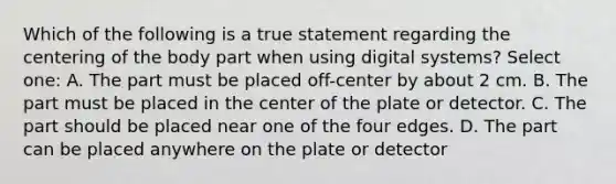 Which of the following is a true statement regarding the centering of the body part when using digital systems? Select one: A. The part must be placed off-center by about 2 cm. B. The part must be placed in the center of the plate or detector. C. The part should be placed near one of the four edges. D. The part can be placed anywhere on the plate or detector