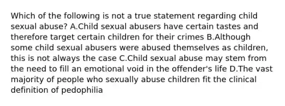 Which of the following is not a true statement regarding child sexual abuse? A.Child sexual abusers have certain tastes and therefore target certain children for their crimes B.Although some child sexual abusers were abused themselves as children, this is not always the case C.Child sexual abuse may stem from the need to fill an emotional void in the offender's life D.The vast majority of people who sexually abuse children fit the clinical definition of pedophilia