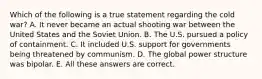 Which of the following is a true statement regarding the cold war? A. It never became an actual shooting war between the United States and the Soviet Union. B. The U.S. pursued a policy of containment. C. It included U.S. support for governments being threatened by communism. D. The global power structure was bipolar. E. All these answers are correct.