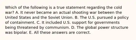 Which of the following is a true statement regarding the cold war? A. It never became an actual shooting war between the United States and the Soviet Union. B. The U.S. pursued a policy of containment. C. It included U.S. support for governments being threatened by communism. D. The global power structure was bipolar. E. All these answers are correct.