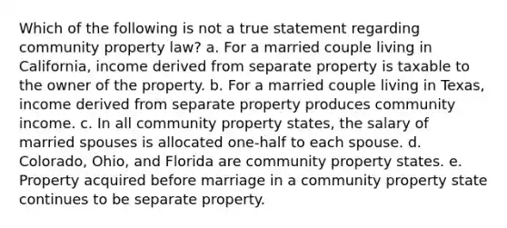 Which of the following is not a true statement regarding community property law? a. For a married couple living in California, income derived from separate property is taxable to the owner of the property. b. For a married couple living in Texas, income derived from separate property produces community income. c. In all community property states, the salary of married spouses is allocated one-half to each spouse. d. Colorado, Ohio, and Florida are community property states. e. Property acquired before marriage in a community property state continues to be separate property.