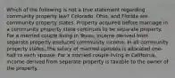 Which of the following is not a true statement regarding community property law? Colorado, Ohio, and Florida are community property states. Property acquired before marriage in a community property state continues to be separate property. For a married couple living in Texas, income derived from separate property produces community income. In all community property states, the salary of married spouses is allocated one-half to each spouse. For a married couple living in California, income derived from separate property is taxable to the owner of the property.