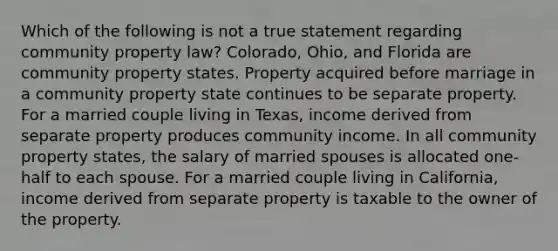 Which of the following is not a true statement regarding community property law? Colorado, Ohio, and Florida are community property states. Property acquired before marriage in a community property state continues to be separate property. For a married couple living in Texas, income derived from separate property produces community income. In all community property states, the salary of married spouses is allocated one-half to each spouse. For a married couple living in California, income derived from separate property is taxable to the owner of the property.