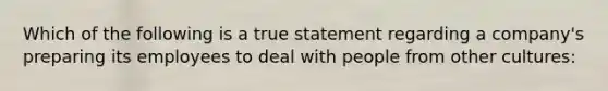 Which of the following is a true statement regarding a company's preparing its employees to deal with people from other cultures: