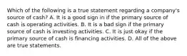 Which of the following is a true statement regarding a company's source of cash? A. It is a good sign in if the primary source of cash is operating activities. B. It is a bad sign if the primary source of cash is investing activities. C. It is just okay if the primary source of cash is financing activities. D. All of the above are true statements.