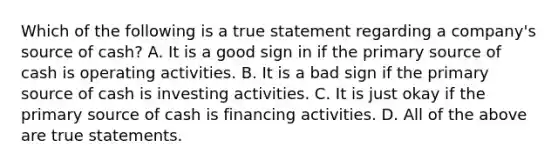 Which of the following is a true statement regarding a company's source of cash? A. It is a good sign in if the primary source of cash is operating activities. B. It is a bad sign if the primary source of cash is investing activities. C. It is just okay if the primary source of cash is financing activities. D. All of the above are true statements.