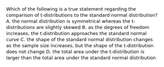 Which of the following is a true statement regarding the comparison of t-distributions to the standard normal distribution? A. the normal distribution is symmetrical whereas the t-distributions are slightly skewed B. as the degrees of freedom increases, the t-distribution approaches the standard normal curve C. the shape of the standard normal distribution changes as the sample size increases, but the shape of the t-distribution does not change D. the total area under the t-distribution is larger than the total area under the standard normal distribution