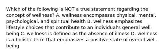 Which of the following is NOT a true statement regarding the concept of wellness? A. wellness encompasses physical, mental, psychological, and spiritual health B. wellness emphasizes lifestyle choices that contribute to an individual's general well-being C. wellness is defined as the absence of illness D. wellness is a holistic term that emphasizes a positive state of overall well-being