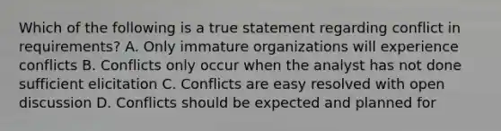 Which of the following is a true statement regarding conflict in requirements? A. Only immature organizations will experience conflicts B. Conflicts only occur when the analyst has not done sufficient elicitation C. Conflicts are easy resolved with open discussion D. Conflicts should be expected and planned for