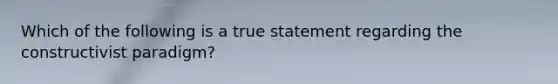 Which of the following is a true statement regarding the constructivist paradigm?