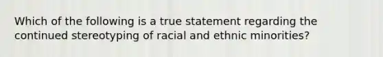 Which of the following is a true statement regarding the continued stereotyping of racial and ethnic minorities?