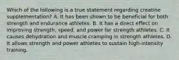 Which of the following is a true statement regarding creatine supplementation? A. It has been shown to be beneficial for both strength and endurance athletes. B. It has a direct effect on improving strength, speed, and power for strength athletes. C. It causes dehydration and muscle cramping in strength athletes. D. It allows strength and power athletes to sustain high-intensity training.