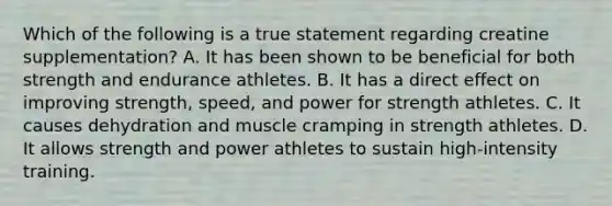 Which of the following is a true statement regarding creatine supplementation? A. It has been shown to be beneficial for both strength and endurance athletes. B. It has a direct effect on improving strength, speed, and power for strength athletes. C. It causes dehydration and muscle cramping in strength athletes. D. It allows strength and power athletes to sustain high-intensity training.