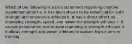 Which of the following is a true statement regarding creatine supplementation? a. It has been shown to be beneficial for both strength and endurance athletes b. It has a direct effect on improving strength, speed, and power for strength athletes c. It causes dehydration and muscle cramping in strength athletes d. It allows strength and power athletes to sustain high-intensity training