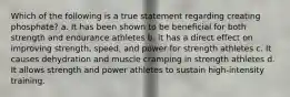 Which of the following is a true statement regarding creating phosphate? a. It has been shown to be beneficial for both strength and endurance athletes b. it has a direct effect on improving strength, speed, and power for strength athletes c. It causes dehydration and muscle cramping in strength athletes d. It allows strength and power athletes to sustain high-intensity training.