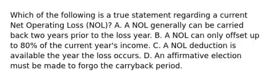 Which of the following is a true statement regarding a current Net Operating Loss (NOL)? A. A NOL generally can be carried back two years prior to the loss year. B. A NOL can only offset up to 80% of the current year's income. C. A NOL deduction is available the year the loss occurs. D. An affirmative election must be made to forgo the carryback period.